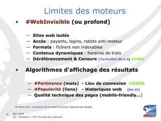2017-2018
C2I – Domaine 4 – FST Université de La Réunion
16
Limites des moteurs
• #WebInvisible (ou profond)
— Sites web isolés
— Accès : payants, logins, robots anti-moteur 
— Formats : fichiers non indexables
— Contenus dynamiques : horaires de train
— Déréférencement & Censure (TienAnMen 89.6.4) #EXO2
• Algorithmes d'affichage des résultats
— #Pertinence (mots) - Lieu de connexion #EXO6
— #Popularité (liens) - Historiques web (ex.ici)
— Qualité technique des pages (mobile-friendly…)
En savoir plus : Les dessous de la recherche Google (expliquée par Google)
 