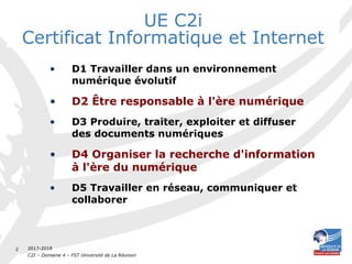 2017-2018
C2I – Domaine 4 – FST Université de La Réunion
2
UE C2i
Certificat Informatique et Internet
• D1 Travailler dans un environnement
numérique évolutif
• D2 Être responsable à l'ère numérique
• D3 Produire, traiter, exploiter et diffuser
des documents numériques
• D4 Organiser la recherche d'information
à l'ère du numérique
• D5 Travailler en réseau, communiquer et
collaborer
 