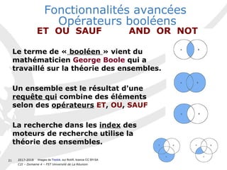 2017-2018
C2I – Domaine 4 – FST Université de La Réunion
21
Le terme de « booléen » vient du
mathématicien George Boole qui a
travaillé sur la théorie des ensembles.
Un ensemble est le résultat d'une
requête qui combine des éléments
selon des opérateurs ET, OU, SAUF
La recherche dans les index des
moteurs de recherche utilise la
théorie des ensembles.
Fonctionnalités avancées 
Opérateurs booléens
ET OU SAUF AND OR NOT
Images de Tredok, sur flickR, licence CC BY-SA
 