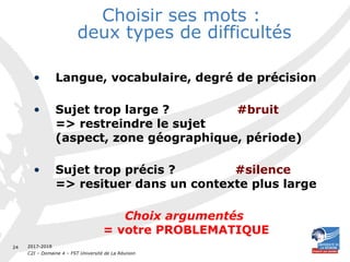 2017-2018
C2I – Domaine 4 – FST Université de La Réunion
24
Choisir ses mots :
deux types de difficultés
• Langue, vocabulaire, degré de précision
• Sujet trop large ? #bruit
=> restreindre le sujet
(aspect, zone géographique, période)
• Sujet trop précis ? #silence
=> resituer dans un contexte plus large
Choix argumentés
= votre PROBLEMATIQUE
 