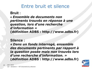 2017-2018
C2I – Domaine 4 – FST Université de La Réunion
25
Entre bruit et silence
Bruit :
« Ensemble de documents non
pertinents trouvés en réponse à une
question, lors d'une recherche
d'information »
(définition ADBS : http://www.adbs.fr)
Silence :
« Dans un fonds interrogé, ensemble
des documents pertinents par rapport à
la question posée mais non trouvés lors
d'une recherche d'information. »
(définition ADBS : http://www.adbs.fr)
 