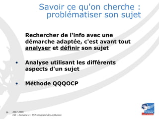 2017-2018
C2I – Domaine 4 – FST Université de La Réunion
26
Savoir ce qu'on cherche :
problématiser son sujet
Rechercher de l'info avec une
démarche adaptée, c'est avant tout
analyser et définir son sujet
• Analyse utilisant les différents
aspects d'un sujet
• Méthode QQQOCP
 