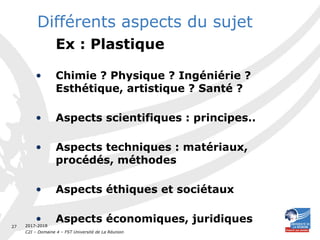 2017-2018
C2I – Domaine 4 – FST Université de La Réunion
27
Différents aspects du sujet
Ex : Plastique
• Chimie ? Physique ? Ingéniérie ?
Esthétique, artistique ? Santé ?
• Aspects scientifiques : principes..
• Aspects techniques : matériaux,
procédés, méthodes
• Aspects éthiques et sociétaux
• Aspects économiques, juridiques
 