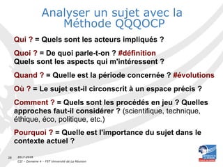 2017-2018
C2I – Domaine 4 – FST Université de La Réunion
28
Analyser un sujet avec la
Méthode QQQOCP
Qui ? = Quels sont les acteurs impliqués ?
Quoi ? = De quoi parle-t-on ? #définition
Quels sont les aspects qui m'intéressent ?
Quand ? = Quelle est la période concernée ? #évolutions
Où ? = Le sujet est-il circonscrit à un espace précis ?
Comment ? = Quels sont les procédés en jeu ? Quelles
approches faut-il considérer ? (scientifique, technique,
éthique, éco, politique, etc.)
Pourquoi ? = Quelle est l'importance du sujet dans le
contexte actuel ?
 
