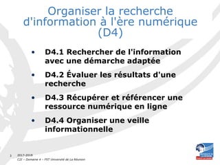 2017-2018
C2I – Domaine 4 – FST Université de La Réunion
3
Organiser la recherche
d'information à l'ère numérique
(D4)
• D4.1 Rechercher de l'information
avec une démarche adaptée
• D4.2 Évaluer les résultats d'une
recherche
• D4.3 Récupérer et référencer une
ressource numérique en ligne
• D4.4 Organiser une veille
informationnelle
 
