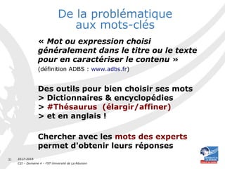 2017-2018
C2I – Domaine 4 – FST Université de La Réunion
31
De la problématique
aux mots-clés
« Mot ou expression choisi
généralement dans le titre ou le texte
pour en caractériser le contenu ».
(définition ADBS : www.adbs.fr)
Des outils pour bien choisir ses mots
> Dictionnaires & encyclopédies
> #Thésaurus (élargir/affiner)
> et en anglais !
Chercher avec les mots des experts
permet d'obtenir leurs réponses
 
