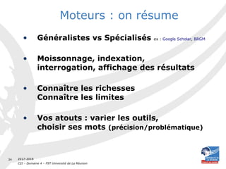 2017-2018
C2I – Domaine 4 – FST Université de La Réunion
34
Moteurs : on résume
• Généralistes vs Spécialisés ex : Google Scholar, BRGM
• Moissonnage, indexation,
interrogation, affichage des résultats
• Connaître les richesses
Connaître les limites
• Vos atouts : varier les outils,
choisir ses mots (précision/problématique)
 
