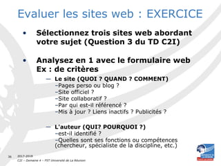 2017-2018
C2I – Domaine 4 – FST Université de La Réunion
36
Evaluer les sites web : EXERCICE
• Sélectionnez trois sites web abordant
votre sujet (Question 3 du TD C2I)
• Analysez en 1 avec le formulaire web
Ex : de critères
— Le site (QUOI ? QUAND ? COMMENT)
–Pages perso ou blog ?
–Site officiel ?
–Site collaboratif ?
–Par qui est-il référencé ?
–Mis à jour ? Liens inactifs ? Publicités ?
— L'auteur (QUI? POURQUOI ?)
–est-il identifié ?
–Quelles sont ses fonctions ou compétences
(chercheur, spécialiste de la discipline, etc.)
 