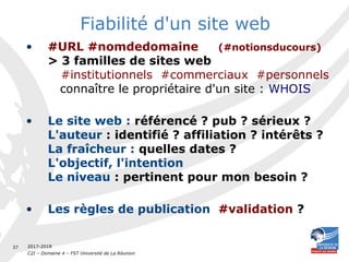 2017-2018
C2I – Domaine 4 – FST Université de La Réunion
37
Fiabilité d'un site web
• #URL #nomdedomaine (#notionsducours)
> 3 familles de sites web
#institutionnels #commerciaux #personnels
connaître le propriétaire d'un site : WHOIS
• Le site web : référencé ? pub ? sérieux ?
L'auteur : identifié ? affiliation ? intérêts ?
La fraîcheur : quelles dates ?
L'objectif, l'intention
Le niveau : pertinent pour mon besoin ?
• Les règles de publication  #validation ?
 