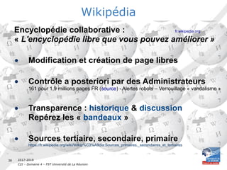 2017-2018
C2I – Domaine 4 – FST Université de La Réunion
38
Encyclopédie collaborative : fr.wikipedia.org
« L'encyclopédie libre que vous pouvez améliorer »
• Modification et création de page libres
• Contrôle a posteriori par des Administrateurs
161 pour 1,9 millions pages FR (source) - Alertes robots – Verrouillage « vandalisme »
• Transparence : historique & discussion
Repérez les « bandeaux »
• Sources tertiaire, secondaire, primaire
https://fr.wikipedia.org/wiki/Wikip%C3%A9dia:Sources_primaires,_secondaires_et_tertiaires
Wikipédia
 