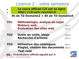 2017-2018
C2I – Domaine 4 – FST Université de La Réunion
4
Licence 2 : votre semestre
• Vous avez suivi un cours magistral
• Vous allez suivre :
4h de TD Domaine2 + 6h de TD Domaine4
TD1 Méthodologie, analyse du sujet
Moteurs web (D4.1)
Évaluation des sites web (D4.2)
TD2 Outils de veille, blogs (D4.4)
Recherche d'articles (D4.1)
TD3 Utilisation des catalogues (D4.1)
Plagiat, citation des documents (D4.3)
Test noté
NB : #vocabulaire officiel signalé par #
Le cours officiel C2I est en ligne
http://c2i.univ-reunion.fr
 