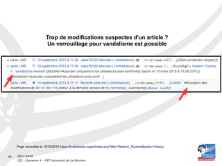 2017-2018
C2I – Domaine 4 – FST Université de La Réunion
40
Trop de modifications suspectes d'un article ?
Un verrouillage pour vandalisme est possible
Page consultée le 15/10/2015 https://fr.wikipedia.org/w/index.php?title=Vladimir_Poutine&action=history
 