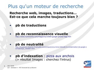2017-2018
C2I – Domaine 4 – FST Université de La Réunion
8
Plus qu'un moteur de recherche
Recherche web, images, traductions…
Est-ce que cela marche toujours bien ?
• pb de traductions
• pb de reconnaissance visuelle
http://www.numerama.com/magazine/33585-google-photos-tags.htm
• pb de neutralité
http://lexpansion.lexpress.fr/actualite-economique/concurrence-deloyale-la-condamnation-de-google-e
st-historique_1925057.html
• pb d'indexation : pizza aux anchois
(> résultat Images : cherchez l'intrus)
 