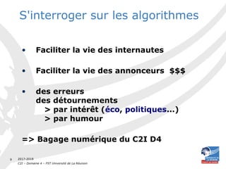 2017-2018
C2I – Domaine 4 – FST Université de La Réunion
9
S'interroger sur les algorithmes
• Faciliter la vie des internautes
• Faciliter la vie des annonceurs $$$
• des erreurs
des détournements
> par intérêt (éco, politiques...)
> par humour
=> Bagage numérique du C2I D4
 