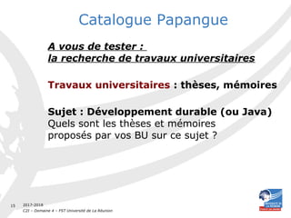 2017-2018
C2I – Domaine 4 – FST Université de La Réunion
15
Catalogue Papangue
A vous de tester :
la recherche de travaux universitaires
Travaux universitaires : thèses, mémoires
Sujet : Développement durable (ou Java)
Quels sont les thèses et mémoires
proposés par vos BU sur ce sujet ?
 