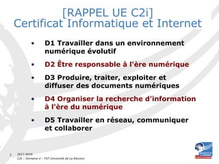 2017-2018
C2I – Domaine 4 – FST Université de La Réunion
2
[RAPPEL UE C2i]
Certificat Informatique et Internet
• D1 Travailler dans un environnement
numérique évolutif
• D2 Être responsable à l'ère numérique
• D3 Produire, traiter, exploiter et
diffuser des documents numériques
• D4 Organiser la recherche d'information
à l'ère du numérique
• D5 Travailler en réseau, communiquer
et collaborer
 