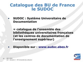 2017-2018
C2I – Domaine 4 – FST Université de La Réunion
22
Catalogue des BU de France
le SUDOC
• SUDOC : Système Universitaire de
Documentation
= catalogue de l'ensemble des
bibliothèques universitaires françaises
(et les centres de documentation de
l'enseignement supérieur)
• Disponible sur : www.sudoc.abes.fr
 