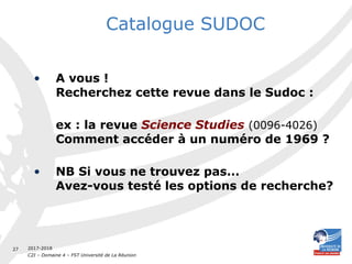 2017-2018
C2I – Domaine 4 – FST Université de La Réunion
27
Catalogue SUDOC
• A vous !
Recherchez cette revue dans le Sudoc :
ex : la revue Science Studies (0096-4026)
Comment accéder à un numéro de 1969 ?
• NB Si vous ne trouvez pas...
Avez-vous testé les options de recherche?
 