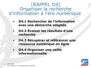 2017-2018
C2I – Domaine 4 – FST Université de La Réunion
3
[RAPPEL D4]
Organiser la recherche
d'information à l'ère numérique
• D4.1 Rechercher de l'information
avec une démarche adaptée
• D4.2 Évaluer les résultats d'une
recherche
• D4.3 Récupérer et référencer une
ressource numérique en ligne
• D4.4 Organiser une veille
informationnelle
 