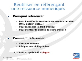 2017-2018
C2I – Domaine 4 – FST Université de La Réunion
33
Réutiliser en référençant
une ressource numérique:
• Pourquoi référencer
– Pour identifier la ressource de manière durable
(URL, auteur, date...)
– Pour respecter le droit d'auteur
– Pour montrer la qualité de votre travail !
• Comment référencer
– Citer vos sources
– Rédiger une bibliographie
#citation #copié-collé #plagiat
 