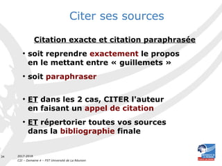 2017-2018
C2I – Domaine 4 – FST Université de La Réunion
34
Citation exacte et citation paraphrasée
●
soit reprendre exactement le propos
en le mettant entre « guillemets »
●
soit paraphraser
●
ET dans les 2 cas, CITER l'auteur
en faisant un appel de citation
●
ET répertorier toutes vos sources
dans la bibliographie finale
Citer ses sources
 