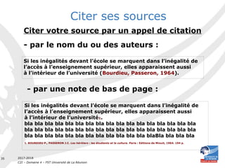 2017-2018
C2I – Domaine 4 – FST Université de La Réunion
35
Citer votre source par un appel de citation
- par le nom du ou des auteurs :
Si les inégalités devant l’école se marquent dans l’inégalité de
l’accès à l’enseignement supérieur, elles apparaissent aussi
à l’intérieur de l’université (Bourdieu, Passeron, 1964).
Citer ses sources
- par une note de bas de page :
Si les inégalités devant l’école se marquent dans l’inégalité de
l’accès à l’enseignement supérieur, elles apparaissent aussi
à l’intérieur de l’université1.
bla bla bla bla bla bla bla bla bla bla bla bla bla bla bla bla bla
bla bla bla bla bla bla bla bla bla bla bla bla bla bla bla bla bla
bla bla bla bla bla bla bla bla bla bla bla bla blaBla bla bla bla
1. BOURDIEU P., PASSERON J.C. Les héritiers : les étudiants et la culture. Paris : Editions de Minuit, 1964. 194 p.
 