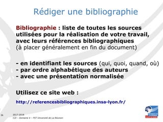 2017-2018
C2I – Domaine 4 – FST Université de La Réunion
36
Rédiger une bibliographie
Bibliographie : liste de toutes les sources
utilisées pour la réalisation de votre travail,
avec leurs références bibliographiques
(à placer généralement en fin du document)
- en identifiant les sources (qui, quoi, quand, où)
- par ordre alphabétique des auteurs
- avec une présentation normalisée
Utilisez ce site web :
http://referencesbibliographiques.insa-lyon.fr/
 