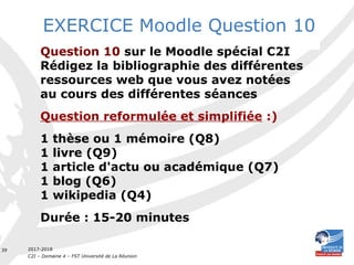 2017-2018
C2I – Domaine 4 – FST Université de La Réunion
39
EXERCICE Moodle Question 10
Question 10 sur le Moodle spécial C2I
Rédigez la bibliographie des différentes
ressources web que vous avez notées
au cours des différentes séances
Question reformulée et simplifiée :)
1 thèse ou 1 mémoire (Q8)
1 livre (Q9)
1 article d'actu ou académique (Q7)
1 blog (Q6)
1 wikipedia (Q4)
Durée : 15-20 minutes
 