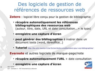 2017-2018
C2I – Domaine 4 – FST Université de La Réunion
40
Zotero : logiciel libre conçu pour la gestion de bibliographie
●
récupère automatiquement les références
bibliographiques des ressources web
(auteur, titre, date, URL et date consultation...+ le type)
●
enregistre une capture d'écran
●
peut générer des bibliographies à insérer dans un
document texte (word, libreoffice…)
●
Tutoriel http://bu.univ-reunion.fr/se-former/boite-a-outils/zotero-pour-vos-bibliographies/
Evernote et autres logiciels de marque-page/note
●
récupère automatiquement l'URL + date consultation
●
enregistre une capture d'écran
Des logiciels de gestion de
références de ressources web
 