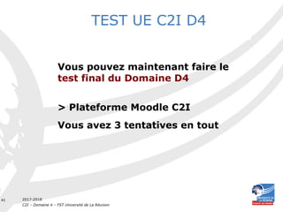 2017-2018
C2I – Domaine 4 – FST Université de La Réunion
41
Vous pouvez maintenant faire le
test final du Domaine D4
> Plateforme Moodle C2I
Vous avez 3 tentatives en tout
TEST UE C2I D4
 
