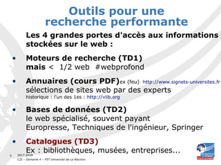 2017-2018
C2I – Domaine 4 – FST Université de La Réunion
5
Outils pour une
recherche performante
Les 4 grandes portes d'accès aux informations
stockées sur le web :
• Moteurs de recherche (TD1)
mais < 1/2 web #webprofond
• Annuaires (cours PDF)ex (feu) http://www.signets-universites.fr
sélections de sites web par des experts
historique : l'un des 1es : http://vlib.org
• Bases de données (TD2)
le web spécialisé, souvent payant
Europresse, Techniques de l'ingénieur, Springer
• Catalogues (TD3)
Ex : bibliothèques, musées, entreprises...
 