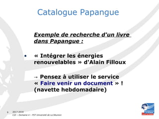 2017-2018
C2I – Domaine 4 – FST Université de La Réunion
9
Catalogue Papangue
Exemple de recherche d'un livre
dans Papangue :
• « Intégrer les énergies
renouvelables » d'Alain Filloux
→ Pensez à utiliser le service
« Faire venir un document » !
(navette hebdomadaire)
 