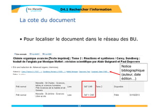 Les portails documentaires
Centralisent l’accès à un ensemble
de services liés à la recherche d’information
D4.1 RECHERCHER L’INFORMATION
Tutoriels et guide
des ressources par
disciplines
Recherche d’articles
et revues en ligne
Catalogue
Questions / réponses
en ligne
Autres services
13
 