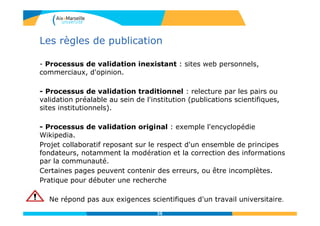 Critères d’évaluation d’une ressource
Ressource : entité concrète qui véhicule l’information
Evaluer une ressource
D4.2 ÉVALUER L’INFORMATION
Pertinence
Adéquation entre le
contenu et le besoin
- Inscrit dans le domaine de
recherche
- Réponses aux questions
posées
- Informations utiles
Qualité
Fiabilité : contexte de
production (processus de
validation) et intention
sous-jacente
(commerciale, académique,
officielle, etc,…)
Présentation : qualité de
rédaction, lisibilité,
accessibilité, …
35
 