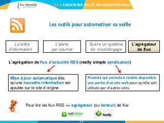 Les outils pour automatiser sa veille
D4.4 ORGANISER VEILLE INFORMATIONNELLE
L’agrégateur
de flux
La lettre
d’information
L’alerte
par courriel
Suivre un système
de microblogage
L’agrégation de flux d’actualité RSS (really simple syndication)
Procédé qui consiste à rendre disponible
une partie d'un site web pour qu'elle soit
utilisée par d'autres sites
Mise à jour automatique dès
qu’une nouvelle information est
ajoutée sur le site d’origine
Pour lire les flux RSS => agrégateur (ou lecteur) de flux
71
 