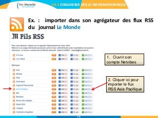 Ex. : importer dans son agrégateur des flux RSS
du journal Le Monde
D4.4 ORGANISER VEILLE INFORMATIONNELLE
1. Ouvrir son
compte Netvibes
2. Cliquer ici pour
importer le flux
RSS Asie Pacifique
76
 
