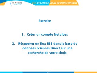 D4.4 ORGANISER VEILLE INFORMATIONNELLE
Exercice
1. Créer un compte Netvibes
2. Récupérer un flux RSS dans la base de
données Sciences Direct sur une
recherche de votre choix
79
 