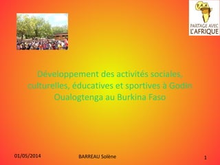 01/05/2014 BARREAU Solène 1
Développement des activités sociales,
culturelles, éducatives et sportives à Godin
Oualogtenga au Burkina Faso
 