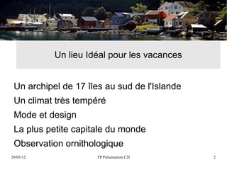 Un lieu Idéal pour les vacances


 Un archipel de 17 îles au sud de l'Islande
 Un climat très tempéré
 Mode et design
 La plus petite capitale du monde
 Observation ornithologique
29/03/12             TP Présentation C2I      2
 