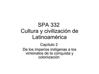 SPA 332  Cultura y civilización de Latinoamérica Capítulo 2  De los imperios indígenas a los virreinatos de la conquista y colonización  