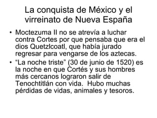La conquista de México y el virreinato de Nueva España <ul><li>Moctezuma II no se atrevía a luchar contra Cortes por que p...