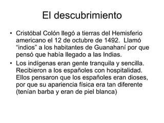 El descubrimiento <ul><li>Cristóbal Colón llegó a tierras del Hemisferio americano el 12 de octubre de 1492.  Llamó “indio...