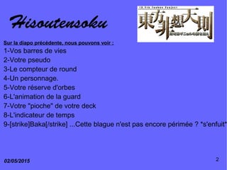 Hisoutensoku
02/05/2015 2
Sur la diapo précédente, nous pouvons voir :
1-Vos barres de vies
2-Votre pseudo
3-Le compteur de round
4-Un personnage.
5-Votre réserve d'orbes
6-L'animation de la guard
7-Votre "pioche" de votre deck
8-L'indicateur de temps
9-[strike]Baka[/strike] ...Cette blague n'est pas encore périmée ? *s'enfuit*
 