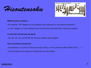 Hisoutensoku
02/05/2015 5
Mettons cela en pratique :
-Par exemple: "5A" désigne un coup physique sans appuyer sur une touche de direction !
-Le "2A" désigne un coup physique avec la touche bas enfoncée (Donc vous serez baissé)
Ce sont les mouvements de bases.
- 5A , 6A , 3A , 2A, 4A, 5B, 6B, 2B, 4B (pour certains personnages)
Vous connaissez maintenant :
-Les directions (1,2,3,4,5,6,7,8,9) et les coups (A,B,C), et vous savez les allier (5A,6A,2A,3A........)
-comment illustrer vos propos, et comprendre ceux des autres ...
 