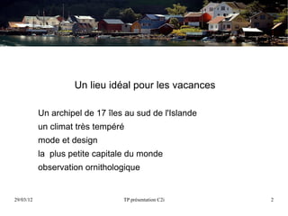 Un lieu idéal pour les vacances

           Un archipel de 17 îles au sud de l'Islande
           un climat très tempéré
           mode et design
           la plus petite capitale du monde
           observation ornithologique


29/03/12                         TP présentation C2i    2
 