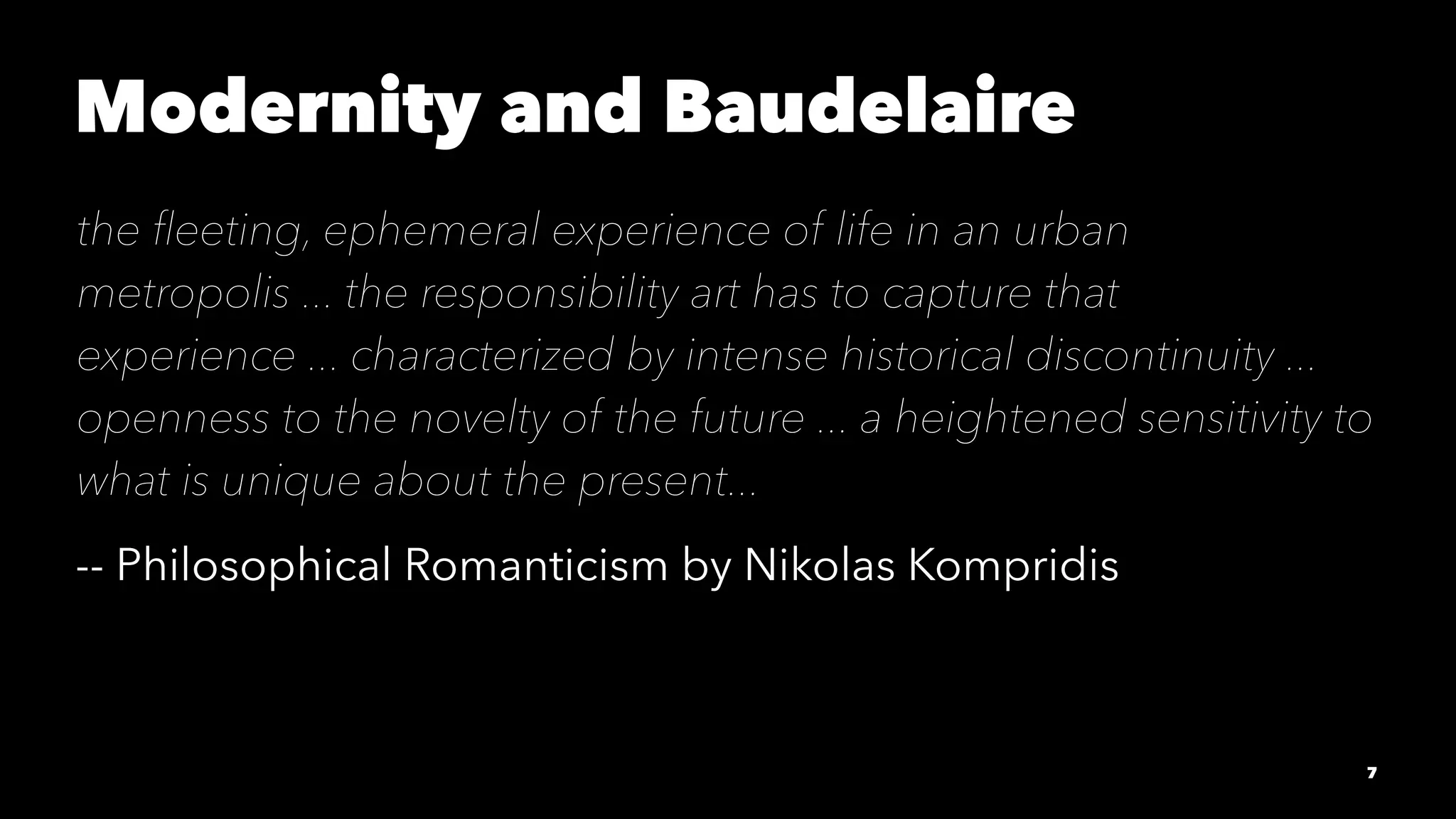 Modernity and Baudelaire
the ﬂeeting, ephemeral experience of life in an urban
metropolis ... the responsibility art has to capture that
experience ... characterized by intense historical discontinuity ...
openness to the novelty of the future ... a heightened sensitivity to
what is unique about the present...
-- Philosophical Romanticism by Nikolas Kompridis
7
 