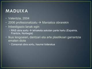 • Valentzia, 2004
• 2006 profesionalizatu  Maniatics obrarekin
• Inbestigazio lanak egin
• RAS obra sortu  lehiaketa askotan parte hartu (Espainia,
Frantzia, Norbegia)
• Ikus lengoaiari, dantzari eta arte plastikoari garrantzia
ematen diote
• Consonat obra sortu, haurrei bideratua
 