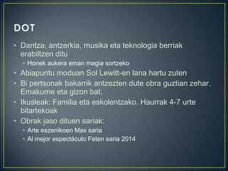 • Dantza, antzerkia, musika eta teknologia berriak
erabiltzen ditu
• Honek aukera eman magia sortzeko
• Abiapuntu moduan Sol Lewitt-en lana hartu zuten
• Bi pertsonak bakarrik antzezten dute obra guztian zehar.
Emakume eta gizon bat.
• Ikusleak: Familia eta eskolentzako. Haurrak 4-7 urte
bitartekoak
• Obrak jaso dituen sariak:
• Arte eszenikoen Max saria
• Al mejor espectáculo Feten saria 2014
 