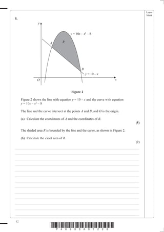 Leave
                                                                                           blank
5.
                  y


                                           y = 10x – x2 – 8

                           A         R




                                                    B
                                                        y = 10 – x
                 O                                                           x


                                            Figure 2

     Figure 2 shows the line with equation y = 10 – x and the curve with equation
     y = 10x – x2 – 8

     The line and the curve intersect at the points A and B, and O is the origin.

     (a) Calculate the coordinates of A and the coordinates of B.
                                                                                     (5)

     The shaded area R is bounded by the line and the curve, as shown in Figure 2.

     (b) Calculate the exact area of R.
                                                                                     (7)
___________________________________________________________________________
___________________________________________________________________________
___________________________________________________________________________
___________________________________________________________________________
___________________________________________________________________________
___________________________________________________________________________
___________________________________________________________________________
___________________________________________________________________________
___________________________________________________________________________
___________________________________________________________________________
___________________________________________________________________________
___________________________________________________________________________
___________________________________________________________________________

12
                           *P40685A01228*
 