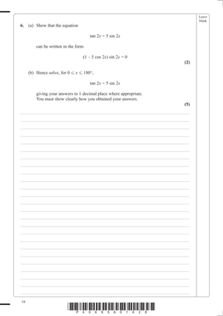 Leave
                                                                               blank
6.   (a) Show that the equation

                                      tan 2x = 5 sin 2x

         can be written in the form

                                  (1 – 5 cos 2x) sin 2x = 0
                                                                         (2)

     (b) Hence solve, for 0 - x - 180°,

                                      tan 2x = 5 sin 2x

         giving your answers to 1 decimal place where appropriate.
         You must show clearly how you obtained your answers.
                                                                         (5)
___________________________________________________________________________
___________________________________________________________________________
___________________________________________________________________________
___________________________________________________________________________
___________________________________________________________________________
___________________________________________________________________________
___________________________________________________________________________
___________________________________________________________________________
___________________________________________________________________________
___________________________________________________________________________
___________________________________________________________________________
___________________________________________________________________________
___________________________________________________________________________
___________________________________________________________________________
___________________________________________________________________________
___________________________________________________________________________
___________________________________________________________________________
___________________________________________________________________________
___________________________________________________________________________
___________________________________________________________________________
___________________________________________________________________________
___________________________________________________________________________
___________________________________________________________________________
___________________________________________________________________________
___________________________________________________________________________

16
                          *P40685A01628*
 
